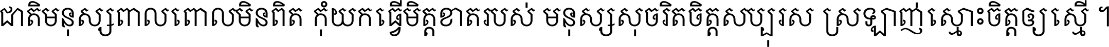 ជាតិ​មនុស្ស​ពាល​ពោល​មិន​ពិត កុំ​យក​ធ្វើ​មិត្ត​ខាត​របស់ មនុស្ស​សុចរិត​ចិត្ត​សប្បុរស ស្រឡាញ់​ស្មោះ​ចិត្ត​ឲ្យ​ស្មើ ។