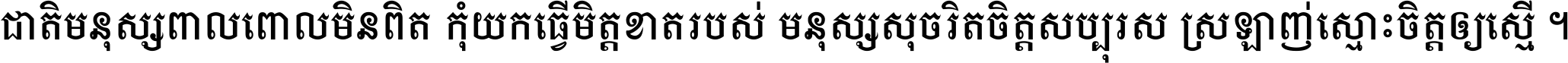 ជាតិ​មនុស្ស​ពាល​ពោល​មិន​ពិត កុំ​យក​ធ្វើ​មិត្ត​ខាត​របស់ មនុស្ស​សុចរិត​ចិត្ត​សប្បុរស ស្រឡាញ់​ស្មោះ​ចិត្ត​ឲ្យ​ស្មើ ។
