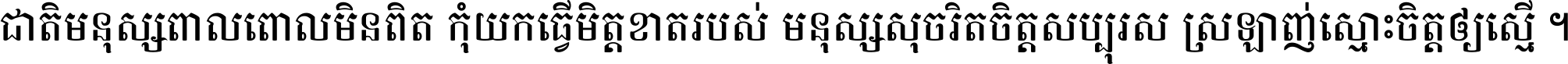 ជាតិ​មនុស្ស​ពាល​ពោល​មិន​ពិត កុំ​យក​ធ្វើ​មិត្ត​ខាត​របស់ មនុស្ស​សុចរិត​ចិត្ត​សប្បុរស ស្រឡាញ់​ស្មោះ​ចិត្ត​ឲ្យ​ស្មើ ។