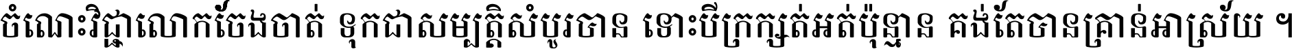 ចំណេះ​វិជ្ជា​លោក​ចែង​ចាត់ ទុក​ជា​សម្បត្តិ​សំបូរ​បាន ទោះ​បី​ក្រក្សត់​អត់​ប៉ុន្មាន គង់​តែ​បាន​គ្រាន់​អាស្រ័យ ។