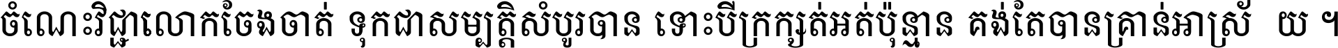 ចំណេះ​វិជ្ជា​លោក​ចែង​ចាត់ ទុក​ជា​សម្បត្តិ​សំបូរ​បាន ទោះ​បី​ក្រក្សត់​អត់​ប៉ុន្មាន គង់​តែ​បាន​គ្រាន់​អាស្រ័យ ។
