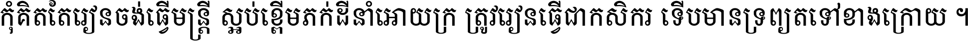កុំ​គិត​តែ​រៀន​ចង់ធ្វើ​មន្ត្រី ស្អប់​ខ្ពើម​ភក់ដី​នាំអោយ​ក្រ ត្រូវ​រៀន​ធ្វើ​ជា​កសិករ ទើប​មានទ្រព្យ​ត​ទៅ​ខាង​ក្រោយ ។