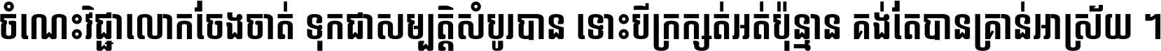 ចំណេះ​វិជ្ជា​លោក​ចែង​ចាត់ ទុក​ជា​សម្បត្តិ​សំបូរ​បាន ទោះ​បី​ក្រក្សត់​អត់​ប៉ុន្មាន គង់​តែ​បាន​គ្រាន់​អាស្រ័យ ។
