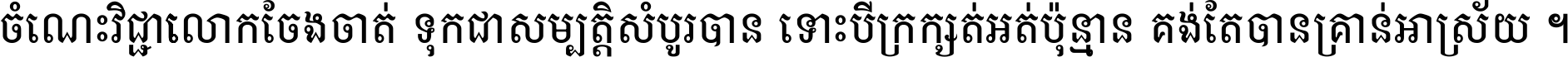 ចំណេះ​វិជ្ជា​លោក​ចែង​ចាត់ ទុក​ជា​សម្បត្តិ​សំបូរ​បាន ទោះ​បី​ក្រក្សត់​អត់​ប៉ុន្មាន គង់​តែ​បាន​គ្រាន់​អាស្រ័យ ។