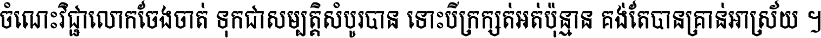 ចំណេះ​វិជ្ជា​លោក​ចែង​ចាត់ ទុក​ជា​សម្បត្តិ​សំបូរ​បាន ទោះ​បី​ក្រក្សត់​អត់​ប៉ុន្មាន គង់​តែ​បាន​គ្រាន់​អាស្រ័យ ។
