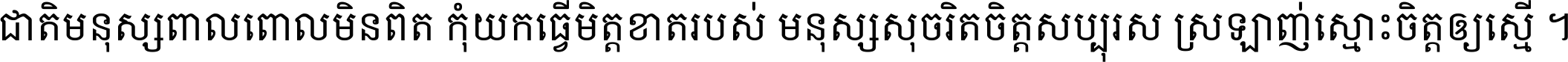 ជាតិ​មនុស្ស​ពាល​ពោល​មិន​ពិត កុំ​យក​ធ្វើ​មិត្ត​ខាត​របស់ មនុស្ស​សុចរិត​ចិត្ត​សប្បុរស ស្រឡាញ់​ស្មោះ​ចិត្ត​ឲ្យ​ស្មើ ។