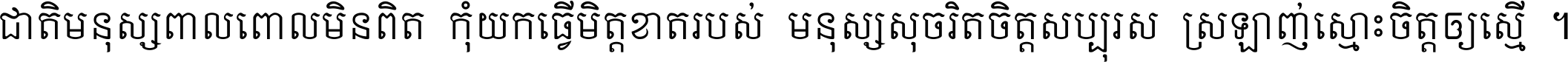 ជាតិ​មនុស្ស​ពាល​ពោល​មិន​ពិត កុំ​យក​ធ្វើ​មិត្ត​ខាត​របស់ មនុស្ស​សុចរិត​ចិត្ត​សប្បុរស ស្រឡាញ់​ស្មោះ​ចិត្ត​ឲ្យ​ស្មើ ។