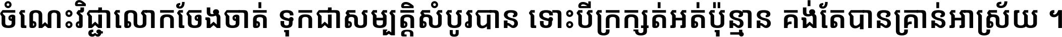 ចំណេះ​វិជ្ជា​លោក​ចែង​ចាត់ ទុក​ជា​សម្បត្តិ​សំបូរ​បាន ទោះ​បី​ក្រក្សត់​អត់​ប៉ុន្មាន គង់​តែ​បាន​គ្រាន់​អាស្រ័យ ។