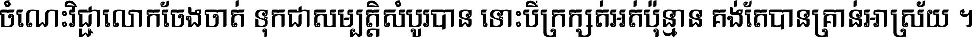 ចំណេះ​វិជ្ជា​លោក​ចែង​ចាត់ ទុក​ជា​សម្បត្តិ​សំបូរ​បាន ទោះ​បី​ក្រក្សត់​អត់​ប៉ុន្មាន គង់​តែ​បាន​គ្រាន់​អាស្រ័យ ។