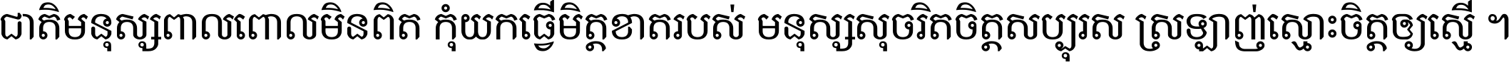 ជាតិ​មនុស្ស​ពាល​ពោល​មិន​ពិត កុំ​យក​ធ្វើ​មិត្ត​ខាត​របស់ មនុស្ស​សុចរិត​ចិត្ត​សប្បុរស ស្រឡាញ់​ស្មោះ​ចិត្ត​ឲ្យ​ស្មើ ។