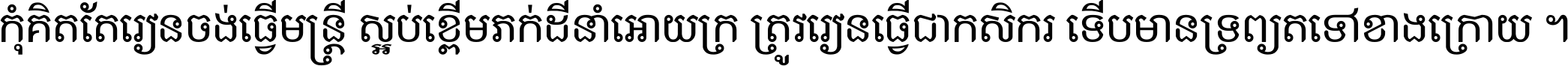 កុំ​គិត​តែ​រៀន​ចង់ធ្វើ​មន្ត្រី ស្អប់​ខ្ពើម​ភក់ដី​នាំអោយ​ក្រ ត្រូវ​រៀន​ធ្វើ​ជា​កសិករ ទើប​មានទ្រព្យ​ត​ទៅ​ខាង​ក្រោយ ។