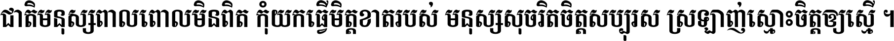ជាតិ​មនុស្ស​ពាល​ពោល​មិន​ពិត កុំ​យក​ធ្វើ​មិត្ត​ខាត​របស់ មនុស្ស​សុចរិត​ចិត្ត​សប្បុរស ស្រឡាញ់​ស្មោះ​ចិត្ត​ឲ្យ​ស្មើ ។