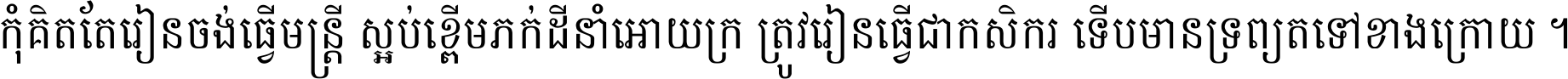 កុំ​គិត​តែ​រៀន​ចង់ធ្វើ​មន្ត្រី ស្អប់​ខ្ពើម​ភក់ដី​នាំអោយ​ក្រ ត្រូវ​រៀន​ធ្វើ​ជា​កសិករ ទើប​មានទ្រព្យ​ត​ទៅ​ខាង​ក្រោយ ។