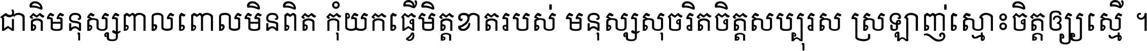 ជាតិ​មនុស្ស​ពាល​ពោល​មិន​ពិត កុំ​យក​ធ្វើ​មិត្ត​ខាត​របស់ មនុស្ស​សុចរិត​ចិត្ត​សប្បុរស ស្រឡាញ់​ស្មោះ​ចិត្ត​ឲ្យ​ស្មើ ។