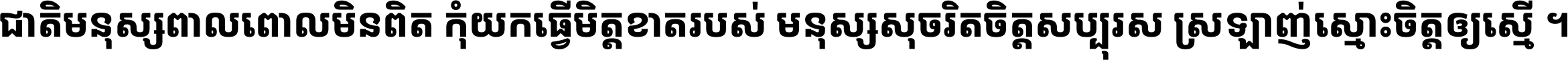 ជាតិ​មនុស្ស​ពាល​ពោល​មិន​ពិត កុំ​យក​ធ្វើ​មិត្ត​ខាត​របស់ មនុស្ស​សុចរិត​ចិត្ត​សប្បុរស ស្រឡាញ់​ស្មោះ​ចិត្ត​ឲ្យ​ស្មើ ។