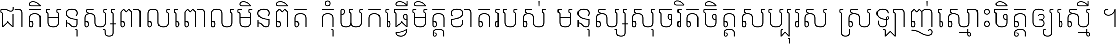 ជាតិ​មនុស្ស​ពាល​ពោល​មិន​ពិត កុំ​យក​ធ្វើ​មិត្ត​ខាត​របស់ មនុស្ស​សុចរិត​ចិត្ត​សប្បុរស ស្រឡាញ់​ស្មោះ​ចិត្ត​ឲ្យ​ស្មើ ។