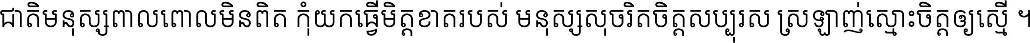 ជាតិ​មនុស្ស​ពាល​ពោល​មិន​ពិត កុំ​យក​ធ្វើ​មិត្ត​ខាត​របស់ មនុស្ស​សុចរិត​ចិត្ត​សប្បុរស ស្រឡាញ់​ស្មោះ​ចិត្ត​ឲ្យ​ស្មើ ។