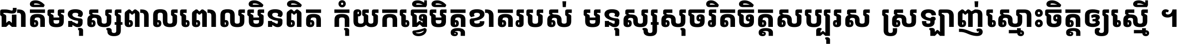 ជាតិ​មនុស្ស​ពាល​ពោល​មិន​ពិត កុំ​យក​ធ្វើ​មិត្ត​ខាត​របស់ មនុស្ស​សុចរិត​ចិត្ត​សប្បុរស ស្រឡាញ់​ស្មោះ​ចិត្ត​ឲ្យ​ស្មើ ។