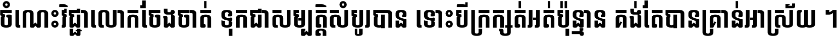 ចំណេះ​វិជ្ជា​លោក​ចែង​ចាត់ ទុក​ជា​សម្បត្តិ​សំបូរ​បាន ទោះ​បី​ក្រក្សត់​អត់​ប៉ុន្មាន គង់​តែ​បាន​គ្រាន់​អាស្រ័យ ។