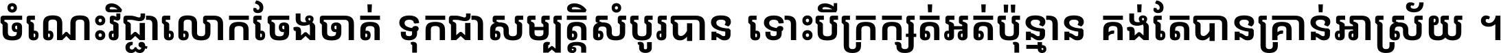 ចំណេះ​វិជ្ជា​លោក​ចែង​ចាត់ ទុក​ជា​សម្បត្តិ​សំបូរ​បាន ទោះ​បី​ក្រក្សត់​អត់​ប៉ុន្មាន គង់​តែ​បាន​គ្រាន់​អាស្រ័យ ។