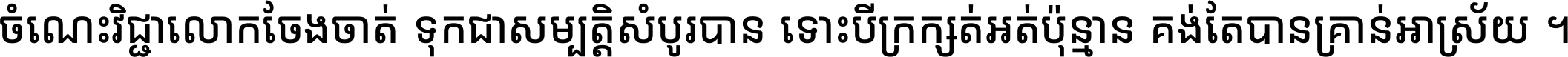 ចំណេះ​វិជ្ជា​លោក​ចែង​ចាត់ ទុក​ជា​សម្បត្តិ​សំបូរ​បាន ទោះ​បី​ក្រក្សត់​អត់​ប៉ុន្មាន គង់​តែ​បាន​គ្រាន់​អាស្រ័យ ។