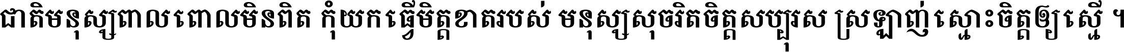 ជាតិ​មនុស្ស​ពាល​ពោល​មិន​ពិត កុំ​យក​ធ្វើ​មិត្ត​ខាត​របស់ មនុស្ស​សុចរិត​ចិត្ត​សប្បុរស ស្រឡាញ់​ស្មោះ​ចិត្ត​ឲ្យ​ស្មើ ។