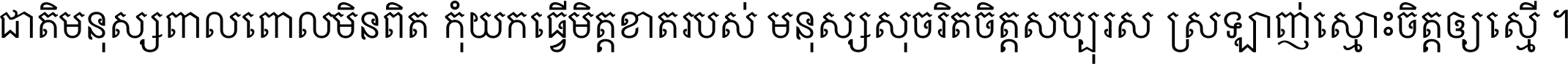 ជាតិ​មនុស្ស​ពាល​ពោល​មិន​ពិត កុំ​យក​ធ្វើ​មិត្ត​ខាត​របស់ មនុស្ស​សុចរិត​ចិត្ត​សប្បុរស ស្រឡាញ់​ស្មោះ​ចិត្ត​ឲ្យ​ស្មើ ។