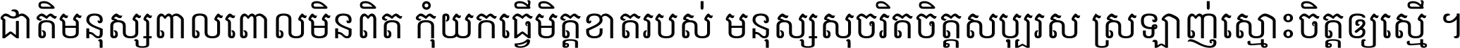 ជាតិ​មនុស្ស​ពាល​ពោល​មិន​ពិត កុំ​យក​ធ្វើ​មិត្ត​ខាត​របស់ មនុស្ស​សុចរិត​ចិត្ត​សប្បុរស ស្រឡាញ់​ស្មោះ​ចិត្ត​ឲ្យ​ស្មើ ។