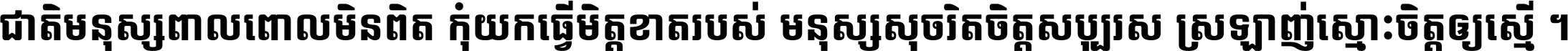 ជាតិ​មនុស្ស​ពាល​ពោល​មិន​ពិត កុំ​យក​ធ្វើ​មិត្ត​ខាត​របស់ មនុស្ស​សុចរិត​ចិត្ត​សប្បុរស ស្រឡាញ់​ស្មោះ​ចិត្ត​ឲ្យ​ស្មើ ។