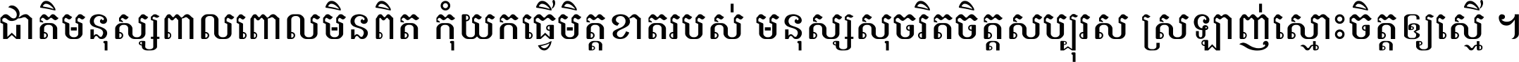 ជាតិ​មនុស្ស​ពាល​ពោល​មិន​ពិត កុំ​យក​ធ្វើ​មិត្ត​ខាត​របស់ មនុស្ស​សុចរិត​ចិត្ត​សប្បុរស ស្រឡាញ់​ស្មោះ​ចិត្ត​ឲ្យ​ស្មើ ។