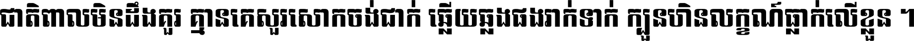 ជាតិ​ពាល​មិន​ដឹង​គួរ គ្មាន​គេ​សួរ​សោក​ចង់​ជាក់ ឆ្លើយ​ឆ្លង​ផង​រាក់​ទាក់​ ក្បួន​ហិន​លក្ខណ៍​ធ្លាក់​លើ​ខ្លួន ។