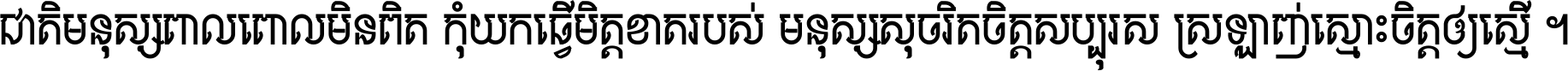 ជាតិ​មនុស្ស​ពាល​ពោល​មិន​ពិត កុំ​យក​ធ្វើ​មិត្ត​ខាត​របស់ មនុស្ស​សុចរិត​ចិត្ត​សប្បុរស ស្រឡាញ់​ស្មោះ​ចិត្ត​ឲ្យ​ស្មើ ។