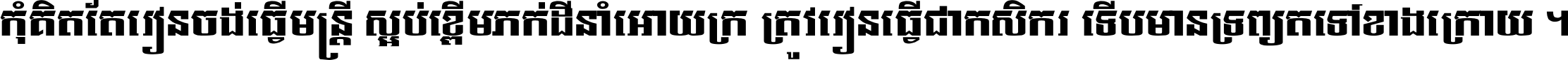កុំ​គិត​តែ​រៀន​ចង់ធ្វើ​មន្ត្រី ស្អប់​ខ្ពើម​ភក់ដី​នាំអោយ​ក្រ ត្រូវ​រៀន​ធ្វើ​ជា​កសិករ ទើប​មានទ្រព្យ​ត​ទៅ​ខាង​ក្រោយ ។