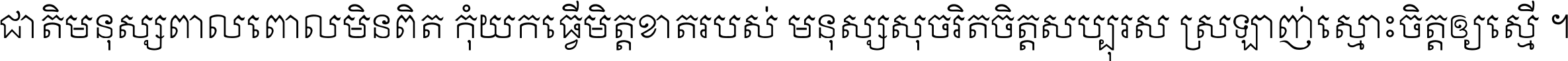 ជាតិ​មនុស្ស​ពាល​ពោល​មិន​ពិត កុំ​យក​ធ្វើ​មិត្ត​ខាត​របស់ មនុស្ស​សុចរិត​ចិត្ត​សប្បុរស ស្រឡាញ់​ស្មោះ​ចិត្ត​ឲ្យ​ស្មើ ។