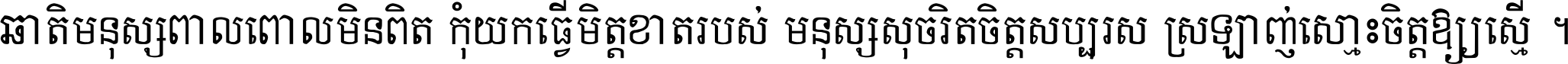 ជាតិ​មនុស្ស​ពាល​ពោល​មិន​ពិត កុំ​យក​ធ្វើ​មិត្ត​ខាត​របស់ មនុស្ស​សុចរិត​ចិត្ត​សប្បុរស ស្រឡាញ់​ស្មោះ​ចិត្ត​ឲ្យ​ស្មើ ។