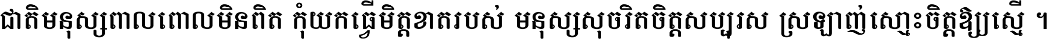 ជាតិ​មនុស្ស​ពាល​ពោល​មិន​ពិត កុំ​យក​ធ្វើ​មិត្ត​ខាត​របស់ មនុស្ស​សុចរិត​ចិត្ត​សប្បុរស ស្រឡាញ់​ស្មោះ​ចិត្ត​ឲ្យ​ស្មើ ។