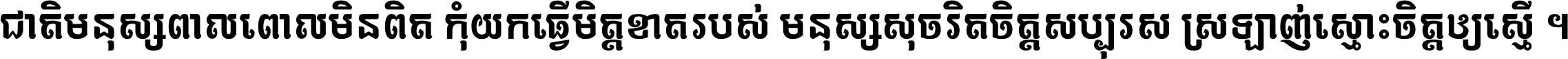 ជាតិ​មនុស្ស​ពាល​ពោល​មិន​ពិត កុំ​យក​ធ្វើ​មិត្ត​ខាត​របស់ មនុស្ស​សុចរិត​ចិត្ត​សប្បុរស ស្រឡាញ់​ស្មោះ​ចិត្ត​ឲ្យ​ស្មើ ។
