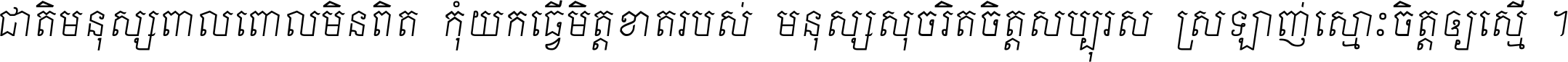 ជាតិ​មនុស្ស​ពាល​ពោល​មិន​ពិត កុំ​យក​ធ្វើ​មិត្ត​ខាត​របស់ មនុស្ស​សុចរិត​ចិត្ត​សប្បុរស ស្រឡាញ់​ស្មោះ​ចិត្ត​ឲ្យ​ស្មើ ។