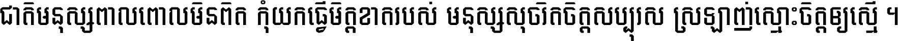 ជាតិ​មនុស្ស​ពាល​ពោល​មិន​ពិត កុំ​យក​ធ្វើ​មិត្ត​ខាត​របស់ មនុស្ស​សុចរិត​ចិត្ត​សប្បុរស ស្រឡាញ់​ស្មោះ​ចិត្ត​ឲ្យ​ស្មើ ។