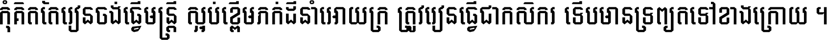 កុំ​គិត​តែ​រៀន​ចង់ធ្វើ​មន្ត្រី ស្អប់​ខ្ពើម​ភក់ដី​នាំអោយ​ក្រ ត្រូវ​រៀន​ធ្វើ​ជា​កសិករ ទើប​មានទ្រព្យ​ត​ទៅ​ខាង​ក្រោយ ។