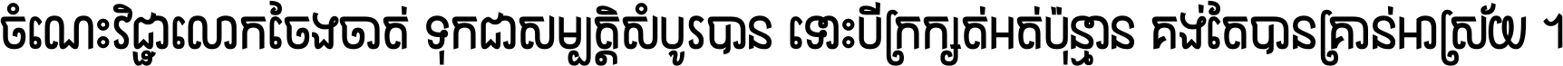 ចំណេះ​វិជ្ជា​លោក​ចែង​ចាត់ ទុក​ជា​សម្បត្តិ​សំបូរ​បាន ទោះ​បី​ក្រក្សត់​អត់​ប៉ុន្មាន គង់​តែ​បាន​គ្រាន់​អាស្រ័យ ។
