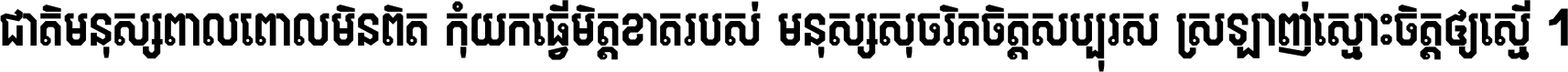 ជាតិ​មនុស្ស​ពាល​ពោល​មិន​ពិត កុំ​យក​ធ្វើ​មិត្ត​ខាត​របស់ មនុស្ស​សុចរិត​ចិត្ត​សប្បុរស ស្រឡាញ់​ស្មោះ​ចិត្ត​ឲ្យ​ស្មើ ។
