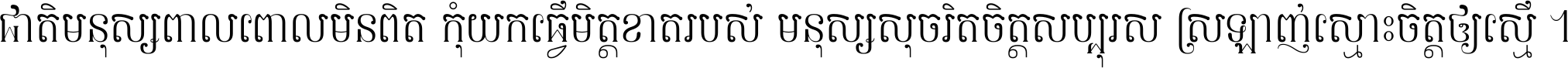 ជាតិ​មនុស្ស​ពាល​ពោល​មិន​ពិត កុំ​យក​ធ្វើ​មិត្ត​ខាត​របស់ មនុស្ស​សុចរិត​ចិត្ត​សប្បុរស ស្រឡាញ់​ស្មោះ​ចិត្ត​ឲ្យ​ស្មើ ។