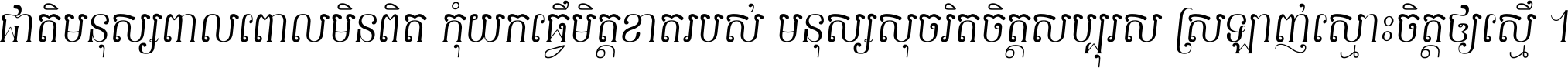 ជាតិ​មនុស្ស​ពាល​ពោល​មិន​ពិត កុំ​យក​ធ្វើ​មិត្ត​ខាត​របស់ មនុស្ស​សុចរិត​ចិត្ត​សប្បុរស ស្រឡាញ់​ស្មោះ​ចិត្ត​ឲ្យ​ស្មើ ។