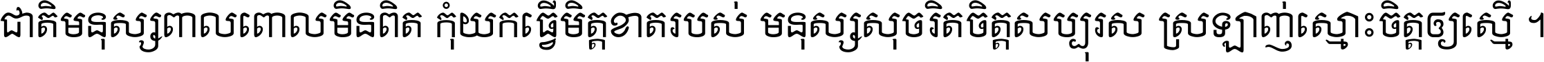 ជាតិ​មនុស្ស​ពាល​ពោល​មិន​ពិត កុំ​យក​ធ្វើ​មិត្ត​ខាត​របស់ មនុស្ស​សុចរិត​ចិត្ត​សប្បុរស ស្រឡាញ់​ស្មោះ​ចិត្ត​ឲ្យ​ស្មើ ។