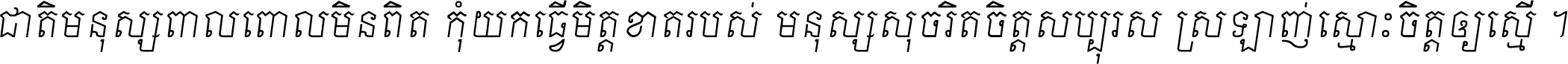 ជាតិ​មនុស្ស​ពាល​ពោល​មិន​ពិត កុំ​យក​ធ្វើ​មិត្ត​ខាត​របស់ មនុស្ស​សុចរិត​ចិត្ត​សប្បុរស ស្រឡាញ់​ស្មោះ​ចិត្ត​ឲ្យ​ស្មើ ។