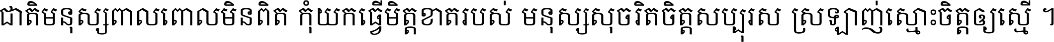 ជាតិ​មនុស្ស​ពាល​ពោល​មិន​ពិត កុំ​យក​ធ្វើ​មិត្ត​ខាត​របស់ មនុស្ស​សុចរិត​ចិត្ត​សប្បុរស ស្រឡាញ់​ស្មោះ​ចិត្ត​ឲ្យ​ស្មើ ។