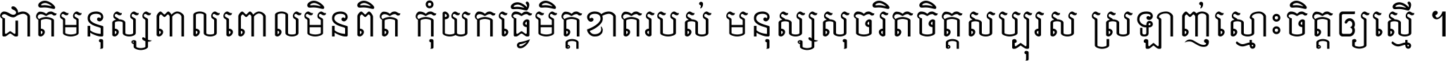 ជាតិ​មនុស្ស​ពាល​ពោល​មិន​ពិត កុំ​យក​ធ្វើ​មិត្ត​ខាត​របស់ មនុស្ស​សុចរិត​ចិត្ត​សប្បុរស ស្រឡាញ់​ស្មោះ​ចិត្ត​ឲ្យ​ស្មើ ។