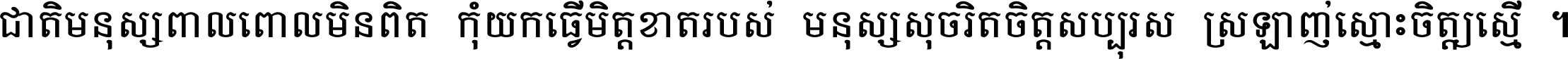 ជាតិ​មនុស្ស​ពាល​ពោល​មិន​ពិត កុំ​យក​ធ្វើ​មិត្ត​ខាត​របស់ មនុស្ស​សុចរិត​ចិត្ត​សប្បុរស ស្រឡាញ់​ស្មោះ​ចិត្ត​ឲ្យ​ស្មើ ។