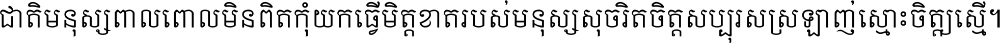 ជាតិ​មនុស្ស​ពាល​ពោល​មិន​ពិត កុំ​យក​ធ្វើ​មិត្ត​ខាត​របស់ មនុស្ស​សុចរិត​ចិត្ត​សប្បុរស ស្រឡាញ់​ស្មោះ​ចិត្ត​ឲ្យ​ស្មើ ។